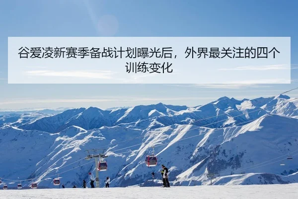 谷爱凌新赛季备战计划曝光后，外界最关注的四个训练变化